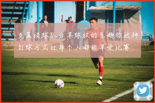 克莱谈球队分享球权的乐趣称这种打球方式让每个人都能享受比赛