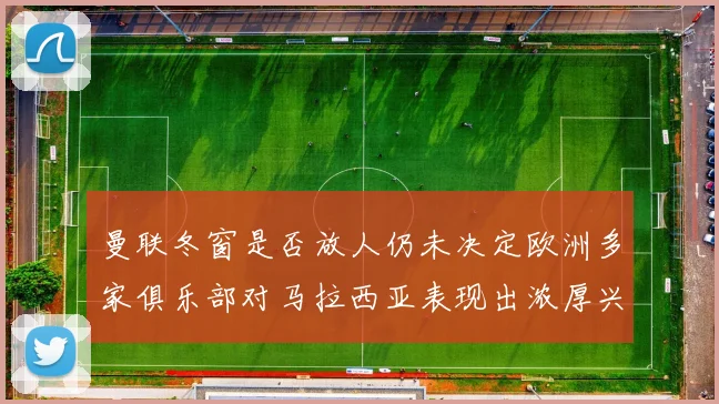 曼联冬窗是否放人仍未决定欧洲多家俱乐部对马拉西亚表现出浓厚兴趣