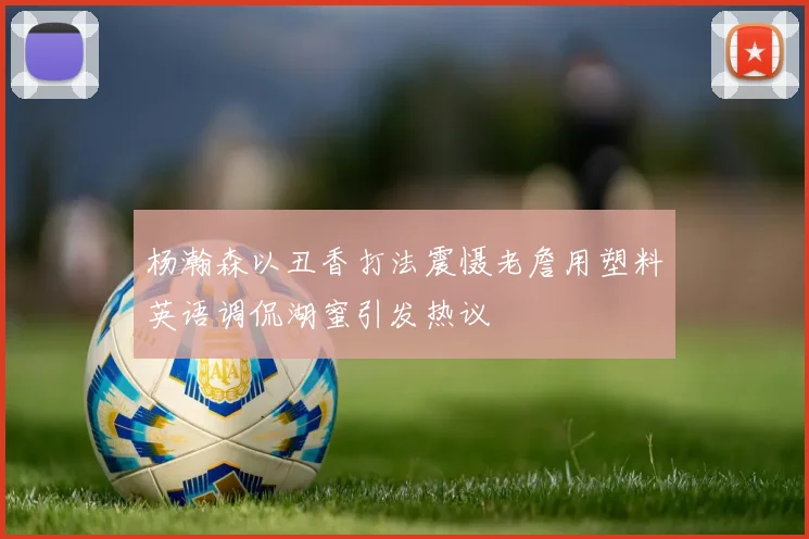 杨瀚森以丑香打法震慑老詹用塑料英语调侃湖蜜引发热议
