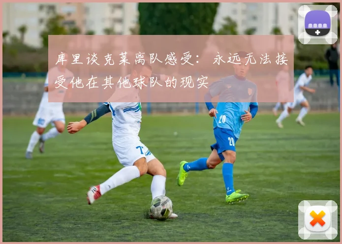 库里谈克莱离队感受：永远无法接受他在其他球队的现实