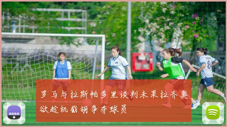 罗马与拉斯帕多里谈判未果拉齐奥欲趁机截胡争夺球员