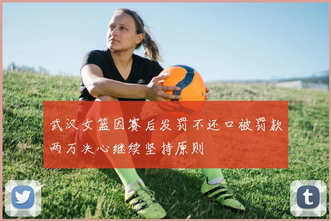 武汉女篮因赛后发罚不还口被罚款两万决心继续坚持原则