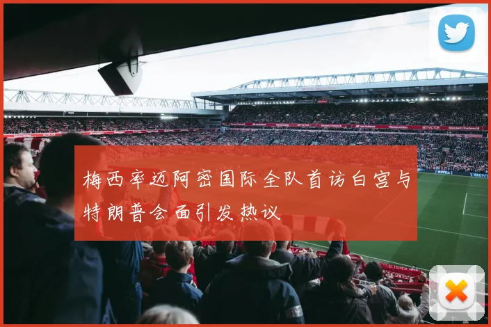 梅西率迈阿密国际全队首访白宫与特朗普会面引发热议