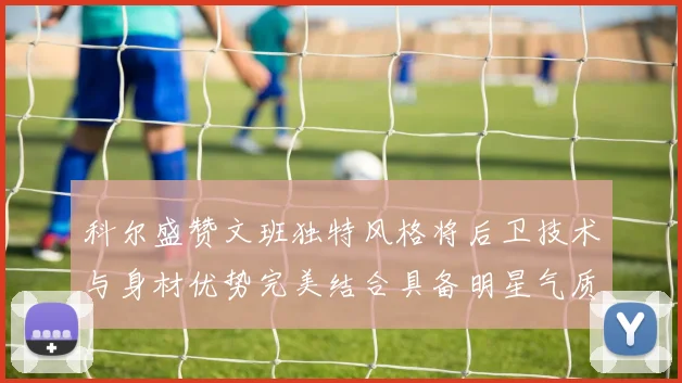 科尔盛赞文班独特风格将后卫技术与身材优势完美结合具备明星气质与球队形象