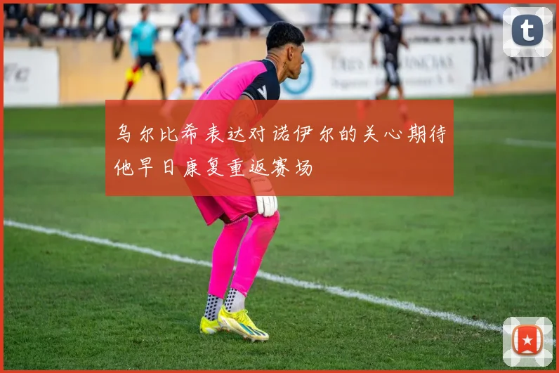 乌尔比希表达对诺伊尔的关心期待他早日康复重返赛场