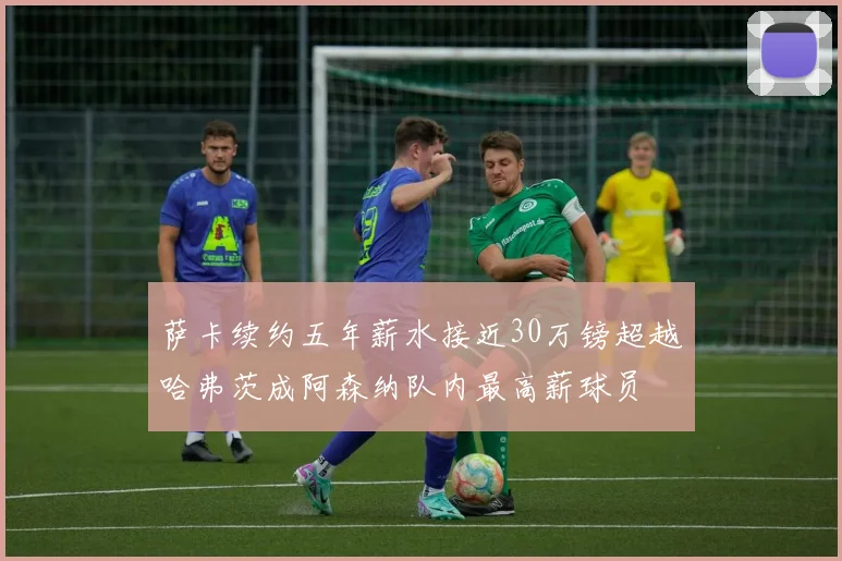 萨卡续约五年薪水接近30万镑超越哈弗茨成阿森纳队内最高薪球员