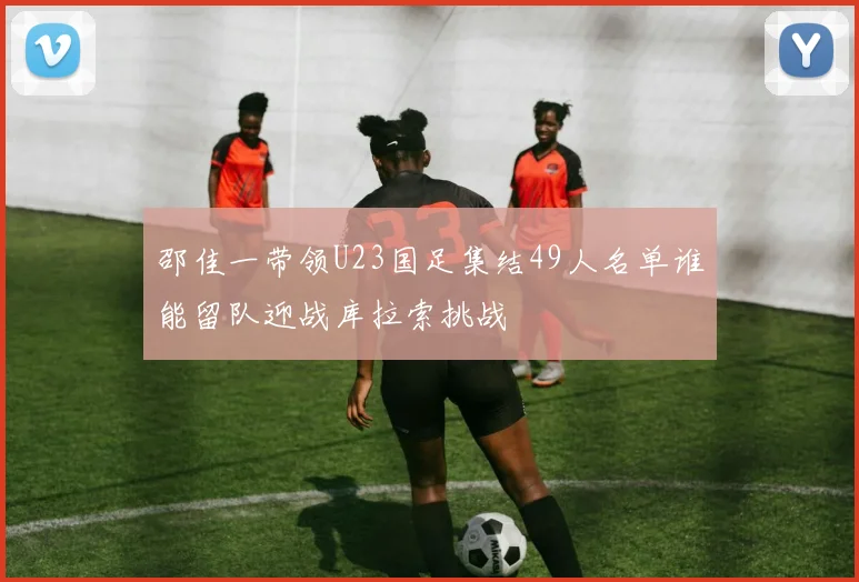 邵佳一带领U23国足集结49人名单谁能留队迎战库拉索挑战