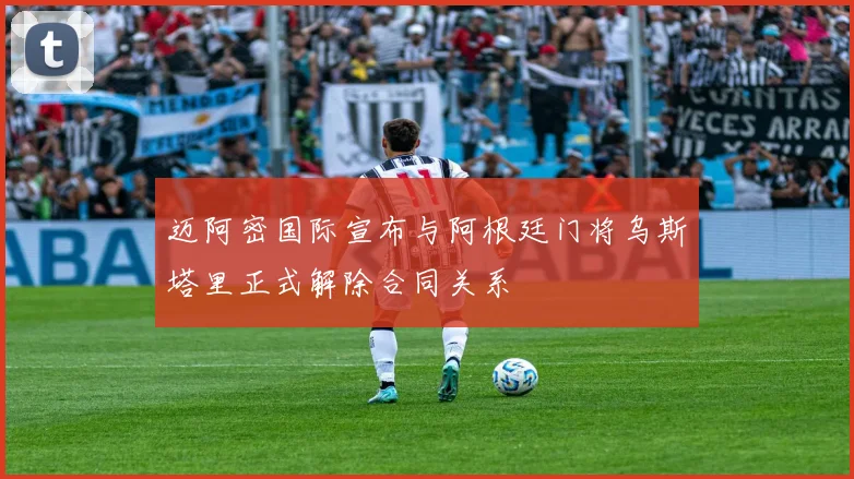 迈阿密国际宣布与阿根廷门将乌斯塔里正式解除合同关系