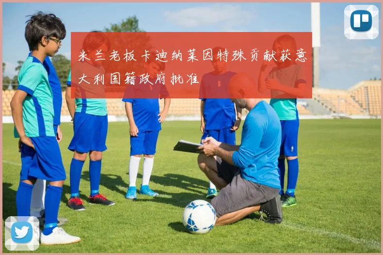 米兰老板卡迪纳莱因特殊贡献获意大利国籍政府批准