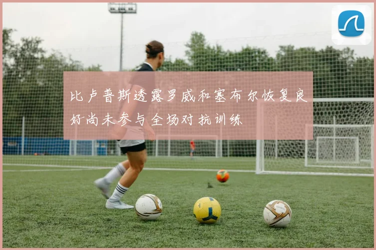 比卢普斯透露罗威和塞布尔恢复良好尚未参与全场对抗训练