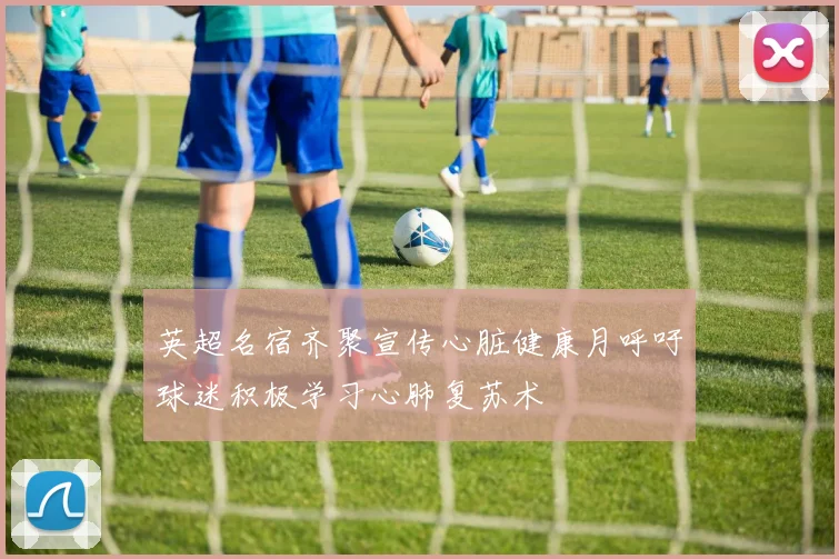 英超名宿齐聚宣传心脏健康月呼吁球迷积极学习心肺复苏术