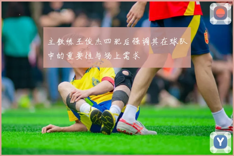 主教练王俊杰四犯后强调其在球队中的重要性与场上需求