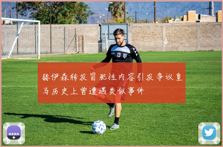 赫伊森转发冒犯性内容引发争议皇马历史上曾遭遇类似事件