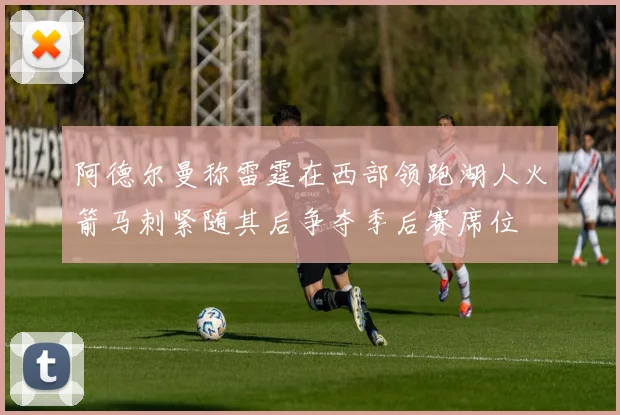 阿德尔曼称雷霆在西部领跑湖人火箭马刺紧随其后争夺季后赛席位