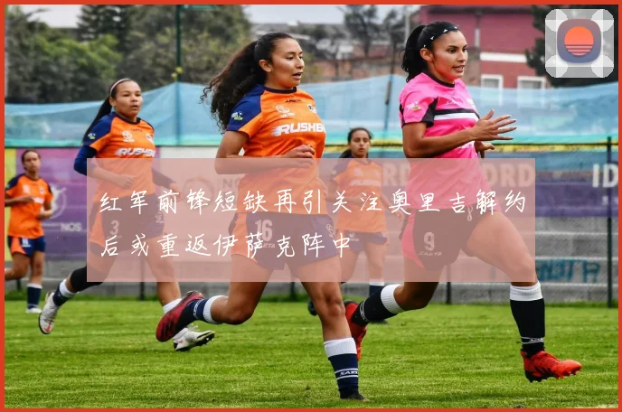 红军前锋短缺再引关注奥里吉解约后或重返伊萨克阵中