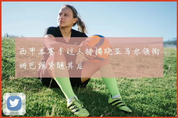 西甲本赛季过人榜揭晓亚马尔领衔姆巴佩紧随其后
