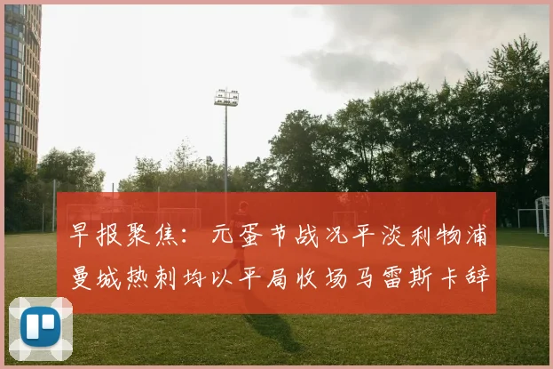 早报聚焦：元蛋节战况平淡利物浦曼城热刺均以平局收场马雷斯卡辞职引发关注