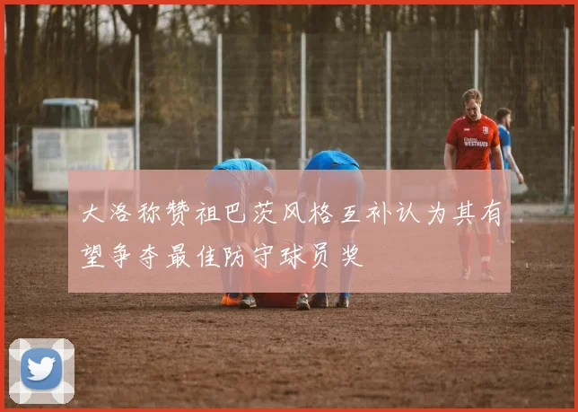 大洛称赞祖巴茨风格互补认为其有望争夺最佳防守球员奖