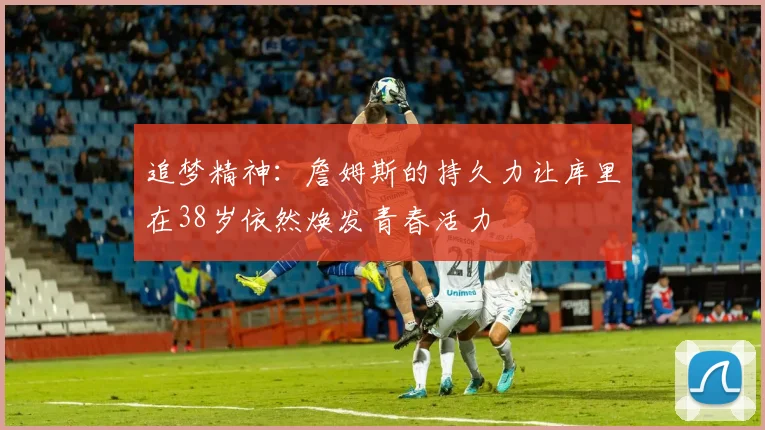 追梦精神：詹姆斯的持久力让库里在38岁依然焕发青春活力