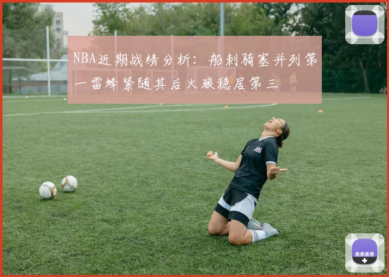 NBA近期战绩分析：船刺骑塞并列第一雷蜂紧随其后火狼稳居第三