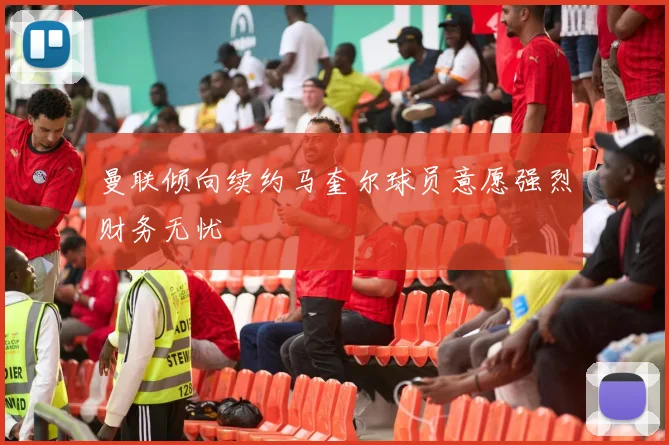 曼联倾向续约马奎尔球员意愿强烈财务无忧