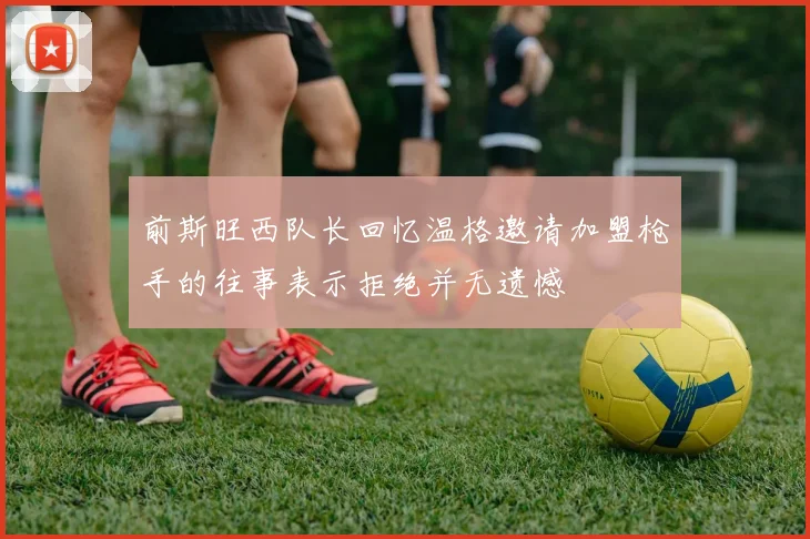 前斯旺西队长回忆温格邀请加盟枪手的往事表示拒绝并无遗憾