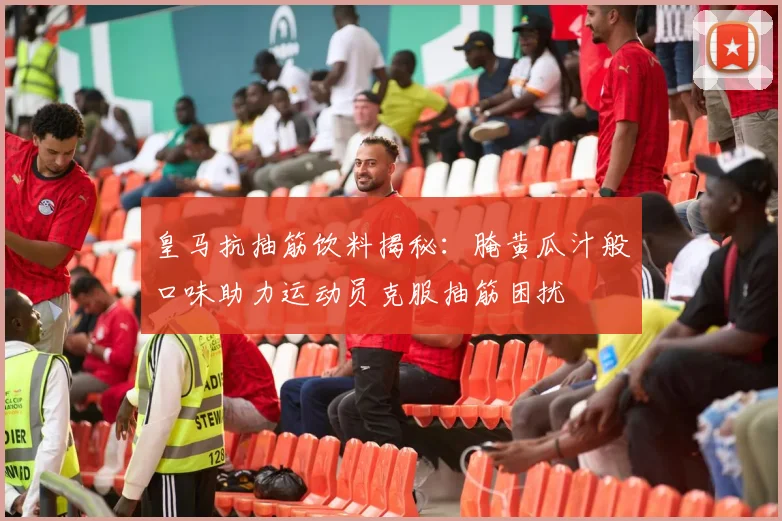 皇马抗抽筋饮料揭秘：腌黄瓜汁般口味助力运动员克服抽筋困扰