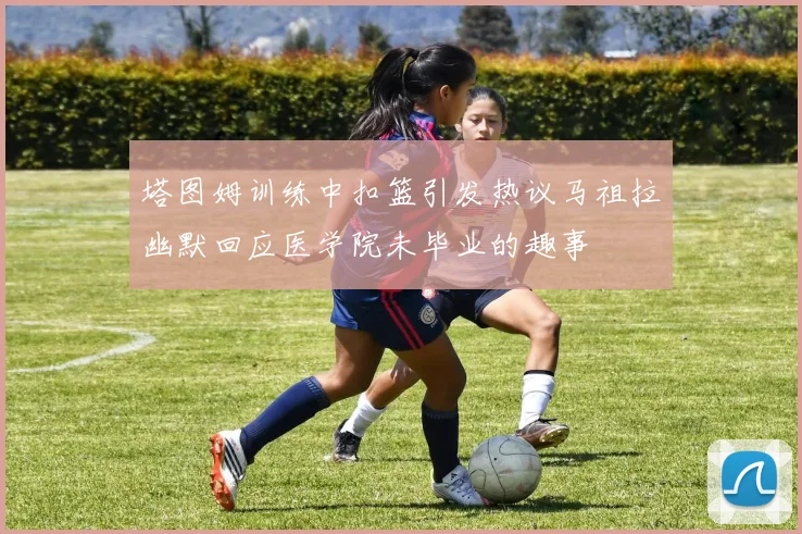 塔图姆训练中扣篮引发热议马祖拉幽默回应医学院未毕业的趣事