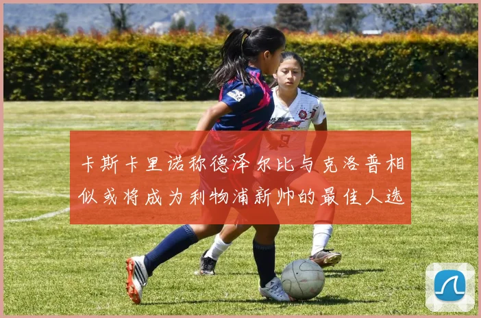 卡斯卡里诺称德泽尔比与克洛普相似或将成为利物浦新帅的最佳人选