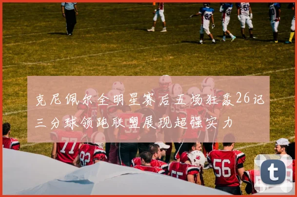 克尼佩尔全明星赛后五场狂轰26记三分球领跑联盟展现超强实力